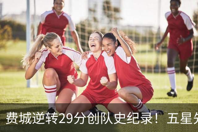 费城逆转29分创队史纪录！五星先发下半场64分 破65胜0负不败神迹